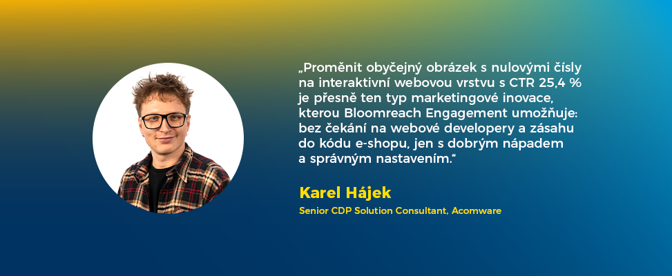 „Proměnit obyčejný obrázek s nulovými čísly na interaktivní webovou vrstvu s CTR 25,4 % je přesně ten typ marketingové inovace, kterou Bloomreach Engagement umožňuje: bez čekání na webové developery a zásahu do kódu e-shopu, jen s dobrým nápadem a správným nastavením.“

Karel Hájek
Senior CDP Solution Consultant, Acomware